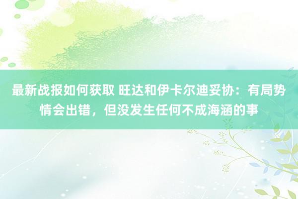 最新战报如何获取 旺达和伊卡尔迪妥协：有局势情会出错，但没发生任何不成海涵的事