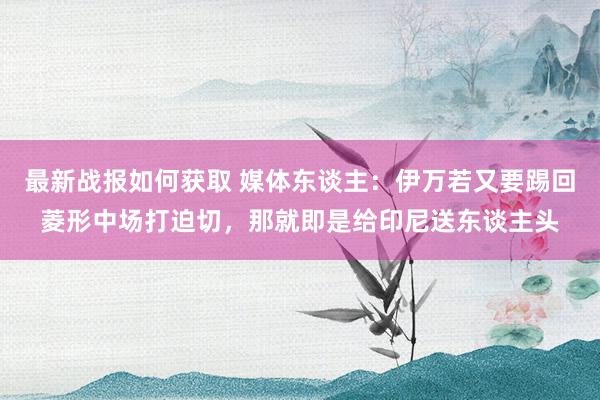 最新战报如何获取 媒体东谈主：伊万若又要踢回菱形中场打迫切，那就即是给印尼送东谈主头