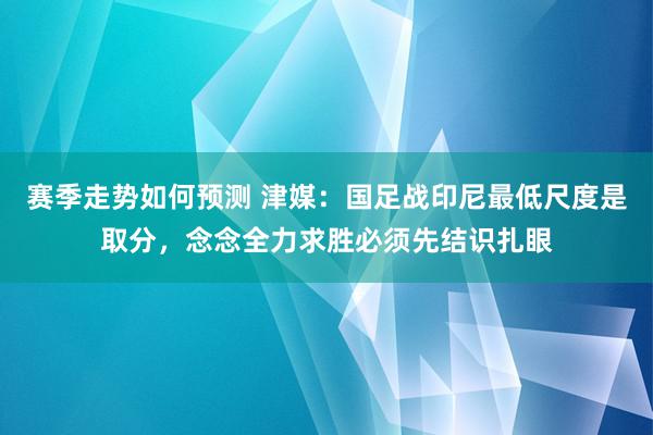 赛季走势如何预测 津媒：国足战印尼最低尺度是取分，念念全力求胜必须先结识扎眼