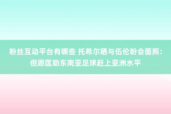 粉丝互动平台有哪些 托希尔晒与伍伦盼会面照：但愿匡助东南亚足球赶上亚洲水平