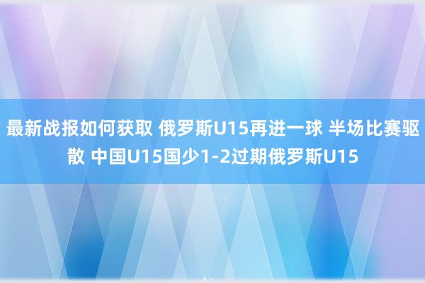 最新战报如何获取 俄罗斯U15再进一球 半场比赛驱散 中国U15国少1-2过期俄罗斯U15