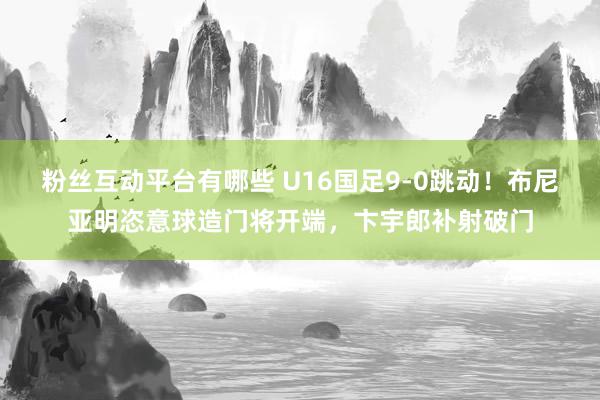 粉丝互动平台有哪些 U16国足9-0跳动！布尼亚明恣意球造门将开端，卞宇郎补射破门