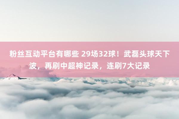 粉丝互动平台有哪些 29场32球！武磊头球天下波，再刷中超神记录，连刷7大记录