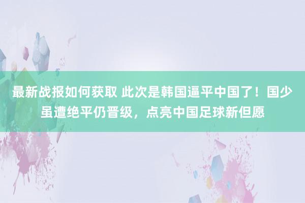 最新战报如何获取 此次是韩国逼平中国了！国少虽遭绝平仍晋级，点亮中国足球新但愿