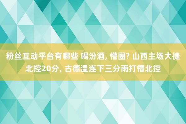 粉丝互动平台有哪些 喝汾酒, 懵圈? 山西主场大捷北控20分, 古德温连下三分雨打懵北控