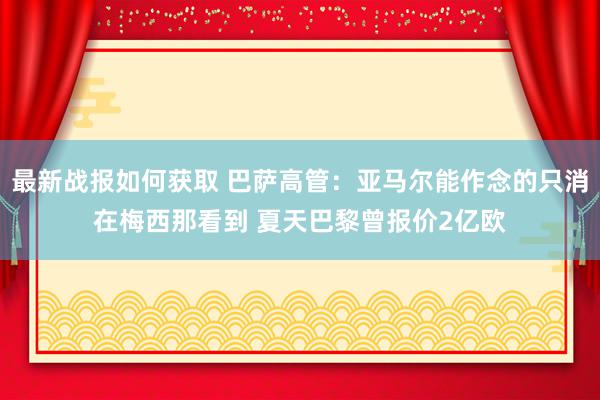 最新战报如何获取 巴萨高管：亚马尔能作念的只消在梅西那看到 夏天巴黎曾报价2亿欧