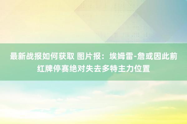 最新战报如何获取 图片报：埃姆雷-詹或因此前红牌停赛绝对失去多特主力位置