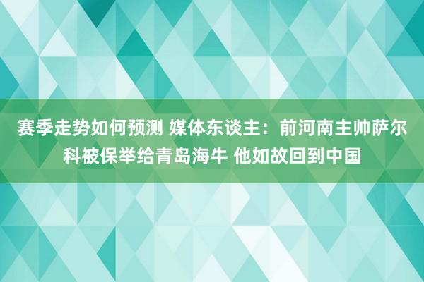 赛季走势如何预测 媒体东谈主：前河南主帅萨尔科被保举给青岛海牛 他如故回到中国