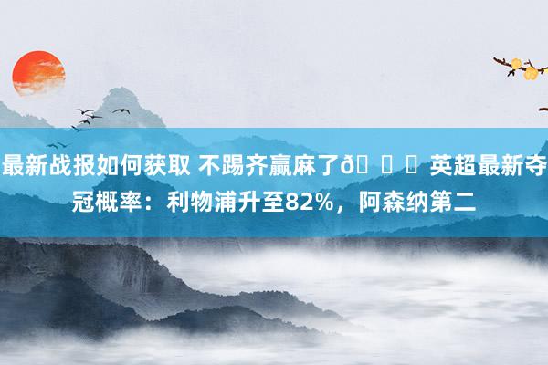 最新战报如何获取 不踢齐赢麻了😅英超最新夺冠概率：利物浦升至82%，阿森纳第二