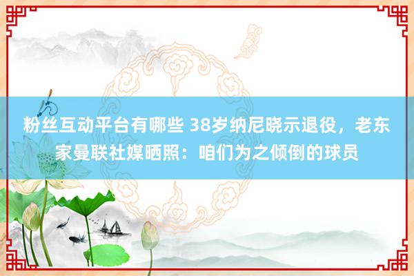 粉丝互动平台有哪些 38岁纳尼晓示退役，老东家曼联社媒晒照：咱们为之倾倒的球员