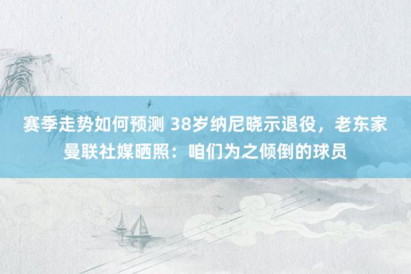 赛季走势如何预测 38岁纳尼晓示退役，老东家曼联社媒晒照：咱们为之倾倒的球员