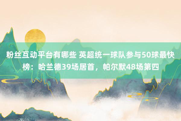 粉丝互动平台有哪些 英超统一球队参与50球最快榜：哈兰德39场居首，帕尔默48场第四