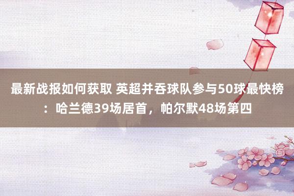 最新战报如何获取 英超并吞球队参与50球最快榜：哈兰德39场居首，帕尔默48场第四