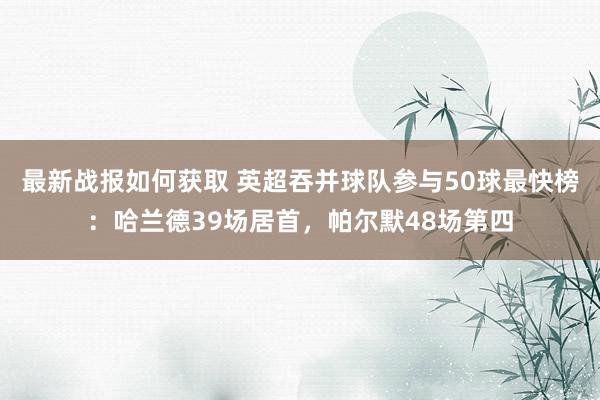 最新战报如何获取 英超吞并球队参与50球最快榜：哈兰德39场居首，帕尔默48场第四