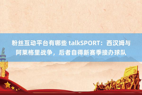 粉丝互动平台有哪些 talkSPORT：西汉姆与阿莱格里战争，后者自得新赛季接办球队