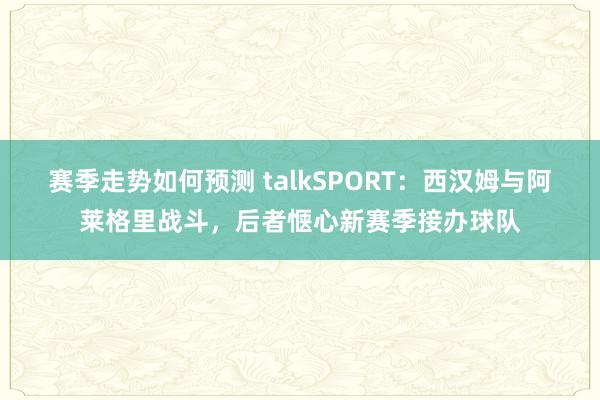 赛季走势如何预测 talkSPORT：西汉姆与阿莱格里战斗，后者惬心新赛季接办球队