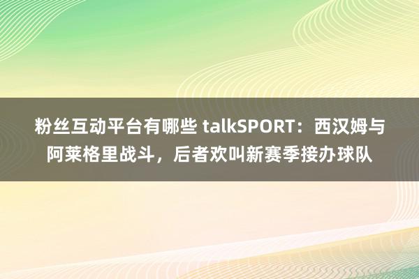 粉丝互动平台有哪些 talkSPORT：西汉姆与阿莱格里战斗，后者欢叫新赛季接办球队