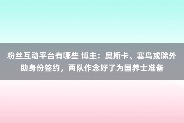 粉丝互动平台有哪些 博主：奥斯卡、塞鸟或除外助身份签约，两队作念好了为国养士准备