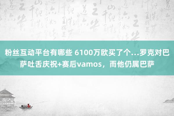 粉丝互动平台有哪些 6100万欧买了个…罗克对巴萨吐舌庆祝+赛后vamos，而他仍属巴萨