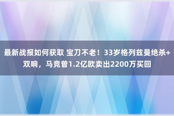 最新战报如何获取 宝刀不老！33岁格列兹曼绝杀+双响，马竞曾1.2亿欧卖出2200万买回