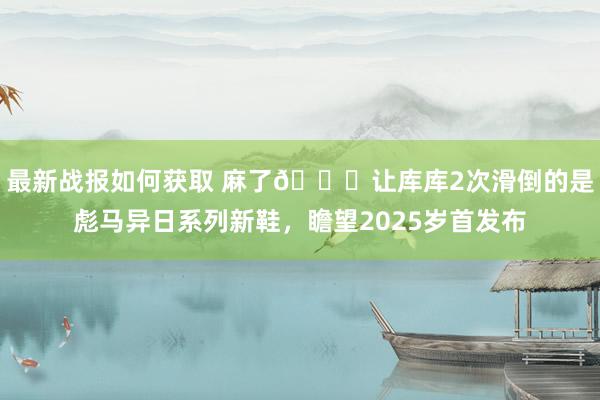 最新战报如何获取 麻了😂让库库2次滑倒的是彪马异日系列新鞋，瞻望2025岁首发布