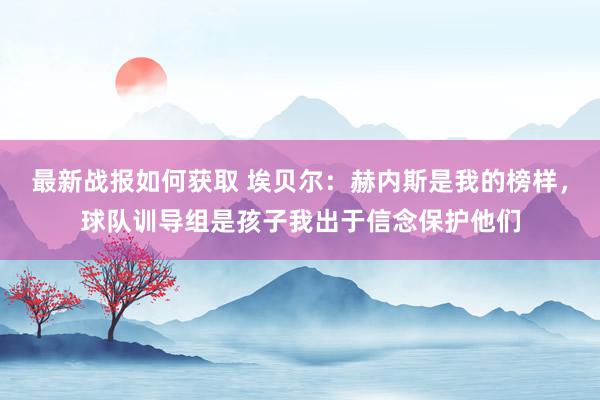 最新战报如何获取 埃贝尔：赫内斯是我的榜样，球队训导组是孩子我出于信念保护他们