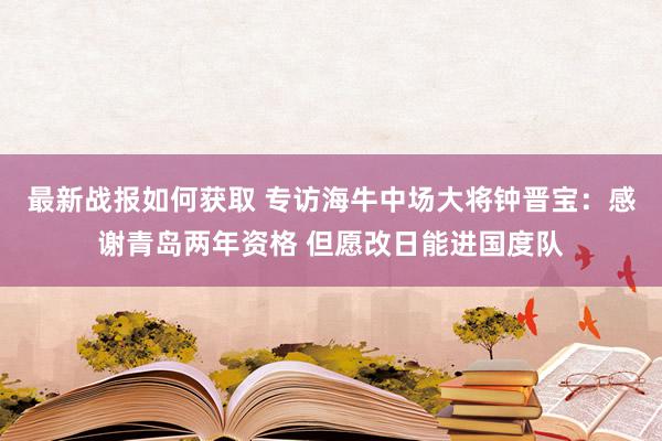 最新战报如何获取 专访海牛中场大将钟晋宝：感谢青岛两年资格 但愿改日能进国度队