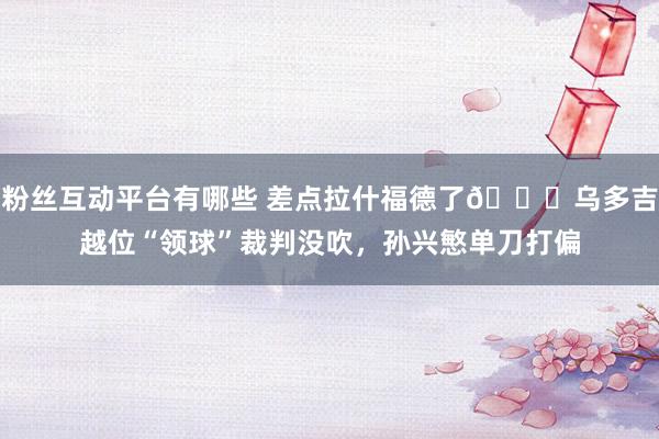 粉丝互动平台有哪些 差点拉什福德了😅乌多吉越位“领球”裁判没吹，孙兴慜单刀打偏