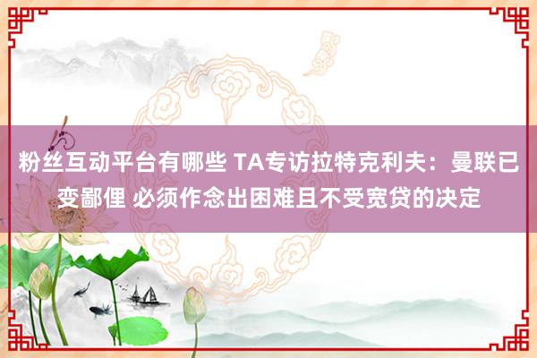 粉丝互动平台有哪些 TA专访拉特克利夫：曼联已变鄙俚 必须作念出困难且不受宽贷的决定