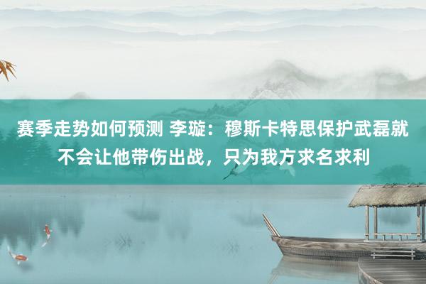 赛季走势如何预测 李璇：穆斯卡特思保护武磊就不会让他带伤出战，只为我方求名求利