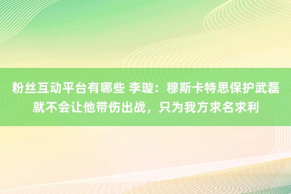 粉丝互动平台有哪些 李璇：穆斯卡特思保护武磊就不会让他带伤出战，只为我方求名求利