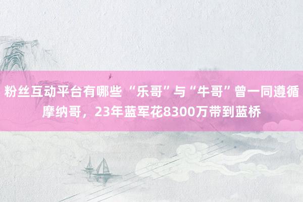 粉丝互动平台有哪些 “乐哥”与“牛哥”曾一同遵循摩纳哥，23年蓝军花8300万带到蓝桥