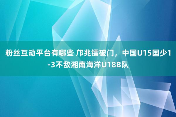 粉丝互动平台有哪些 邝兆镭破门，中国U15国少1-3不敌湘南海洋U18B队