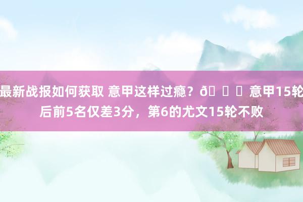 最新战报如何获取 意甲这样过瘾？😏意甲15轮后前5名仅差3分，第6的尤文15轮不败