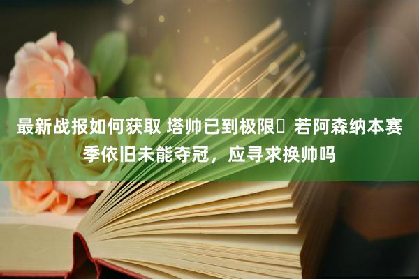 最新战报如何获取 塔帅已到极限❓若阿森纳本赛季依旧未能夺冠，应寻求换帅吗