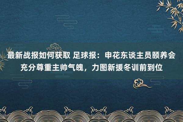 最新战报如何获取 足球报：申花东谈主员颐养会充分尊重主帅气魄，力图新援冬训前到位