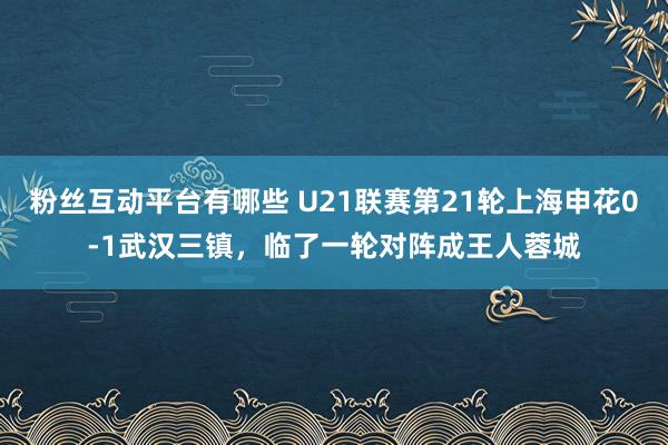 粉丝互动平台有哪些 U21联赛第21轮上海申花0-1武汉三镇，临了一轮对阵成王人蓉城