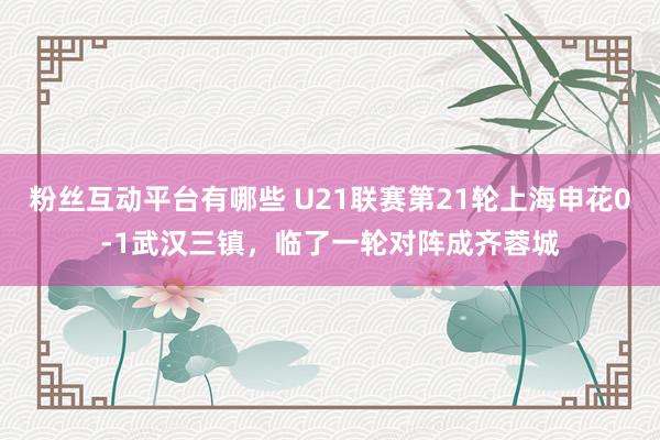 粉丝互动平台有哪些 U21联赛第21轮上海申花0-1武汉三镇，临了一轮对阵成齐蓉城