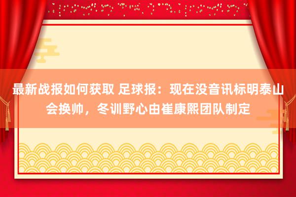 最新战报如何获取 足球报：现在没音讯标明泰山会换帅，冬训野心由崔康熙团队制定