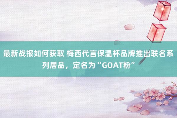 最新战报如何获取 梅西代言保温杯品牌推出联名系列居品，定名为“GOAT粉”