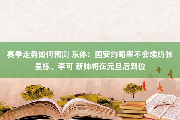 赛季走势如何预测 东体：国安约略率不会续约张呈栋、李可 新帅将在元旦后到位