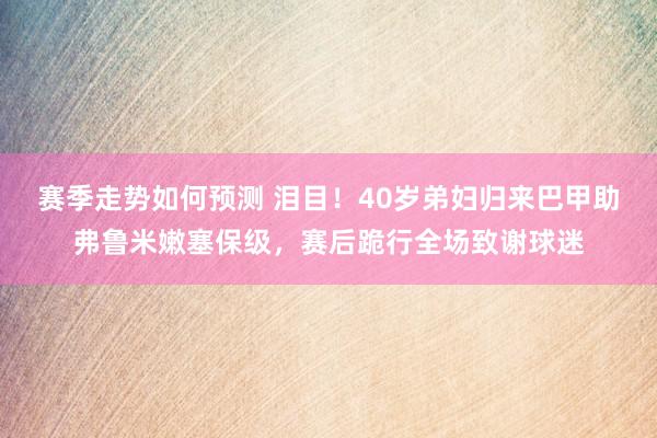 赛季走势如何预测 泪目！40岁弟妇归来巴甲助弗鲁米嫩塞保级，赛后跪行全场致谢球迷