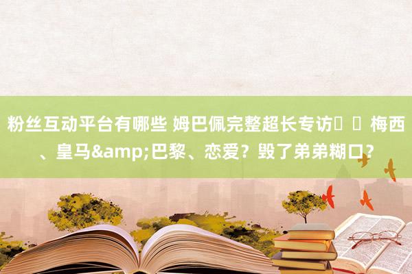 粉丝互动平台有哪些 姆巴佩完整超长专访⭐️梅西、皇马&巴黎、恋爱？毁了弟弟糊口？