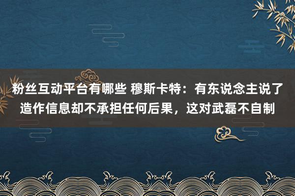 粉丝互动平台有哪些 穆斯卡特：有东说念主说了造作信息却不承担任何后果，这对武磊不自制