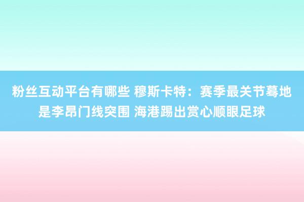 粉丝互动平台有哪些 穆斯卡特：赛季最关节蓦地是李昂门线突围 海港踢出赏心顺眼足球