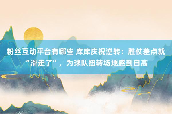 粉丝互动平台有哪些 库库庆祝逆转：胜仗差点就“滑走了”，为球队扭转场地感到自高