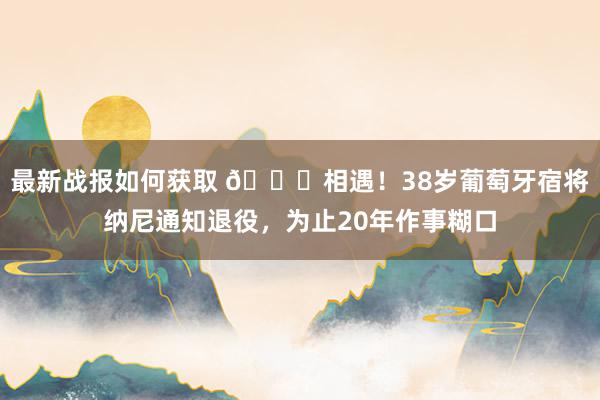 最新战报如何获取 👋相遇！38岁葡萄牙宿将纳尼通知退役，为止20年作事糊口