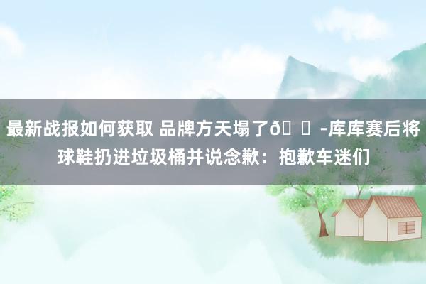 最新战报如何获取 品牌方天塌了😭库库赛后将球鞋扔进垃圾桶并说念歉：抱歉车迷们