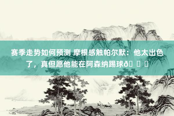 赛季走势如何预测 摩根感触帕尔默：他太出色了，真但愿他能在阿森纳踢球👍