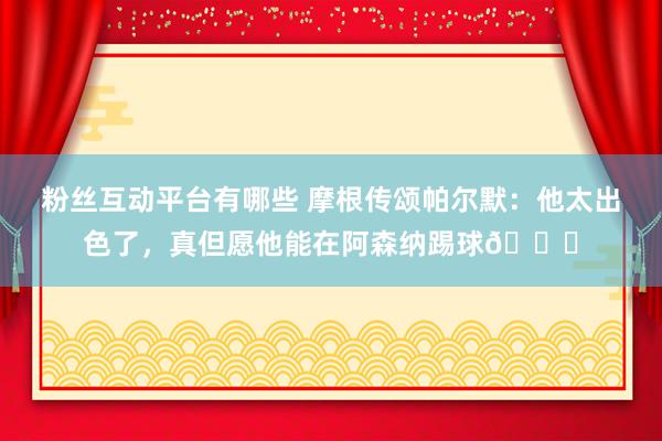 粉丝互动平台有哪些 摩根传颂帕尔默：他太出色了，真但愿他能在阿森纳踢球👍